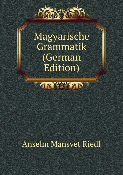 Обложка книги Magyarische Grammatik (German Edition), Anselm Mansvet Riedl