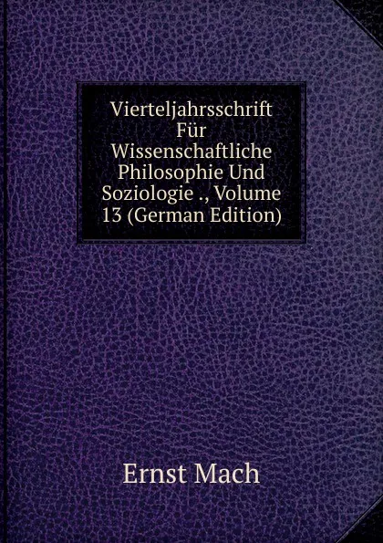 Обложка книги Vierteljahrsschrift Fur Wissenschaftliche Philosophie Und Soziologie ., Volume 13 (German Edition), Ernst Mach