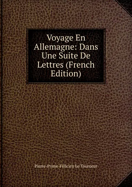 Обложка книги Voyage En Allemagne: Dans Une Suite De Lettres (French Edition), Pierre-Prime-Félicien le Tourneur