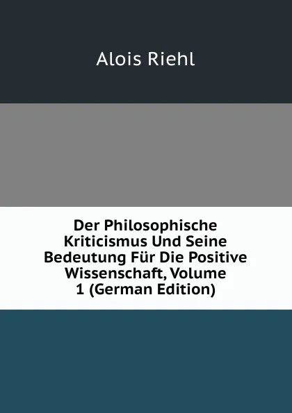 Обложка книги Der Philosophische Kriticismus Und Seine Bedeutung Fur Die Positive Wissenschaft, Volume 1 (German Edition), Alois Riehl