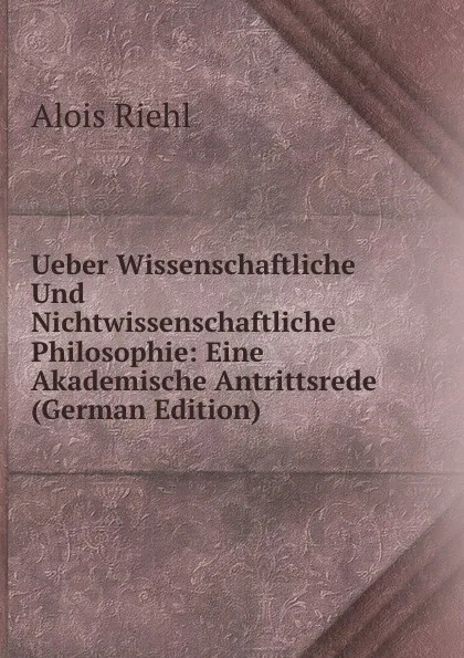 Обложка книги Ueber Wissenschaftliche Und Nichtwissenschaftliche Philosophie: Eine Akademische Antrittsrede (German Edition), Alois Riehl