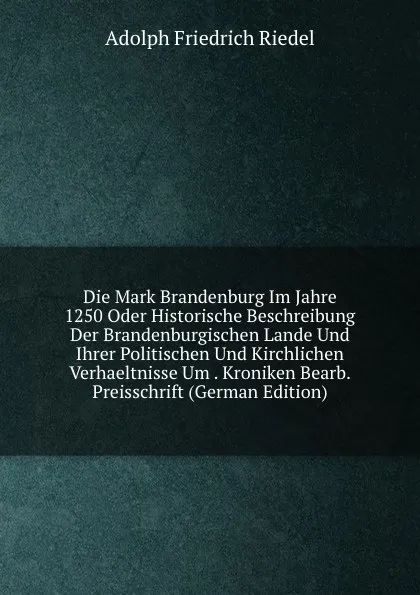 Обложка книги Die Mark Brandenburg Im Jahre 1250 Oder Historische Beschreibung Der Brandenburgischen Lande Und Ihrer Politischen Und Kirchlichen Verhaeltnisse Um . Kroniken Bearb. Preisschrift (German Edition), Adolph Friedrich Riedel