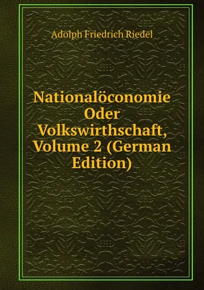 Обложка книги Nationaloconomie Oder Volkswirthschaft, Volume 2 (German Edition), Adolph Friedrich Riedel