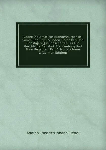 Обложка книги Codex Diplomaticus Brandenburgensis: Sammlung Der Urkunden, Chroniken Und Sonstigen Quellenschriften Fur Die Geschichte Der Mark Brandenburg Und Ihrer Regenten, Part 2,.Nbsp;Volume 2 (German Edition), Adolph Friedrich Johann Riedel