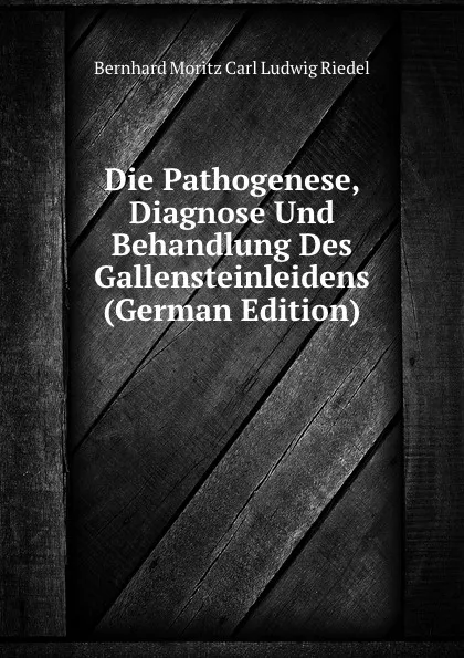 Обложка книги Die Pathogenese, Diagnose Und Behandlung Des Gallensteinleidens (German Edition), Bernhard Moritz Carl Ludwig Riedel