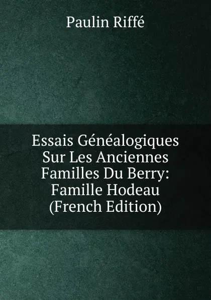 Обложка книги Essais Genealogiques Sur Les Anciennes Familles Du Berry: Famille Hodeau (French Edition), Paulin Riffé