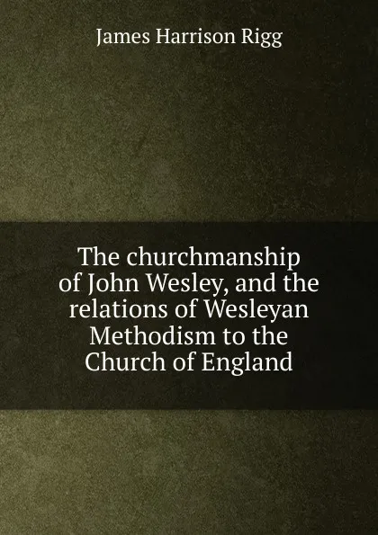 Обложка книги The churchmanship of John Wesley, and the relations of Wesleyan Methodism to the Church of England, James Harrison Rigg