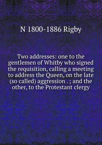 Обложка книги Two addresses: one to the gentlemen of Whitby who signed the requisition, calling a meeting to address the Queen, on the late (so called) aggression . ; and the other, to the Protestant clergy, N 1800-1886 Rigby