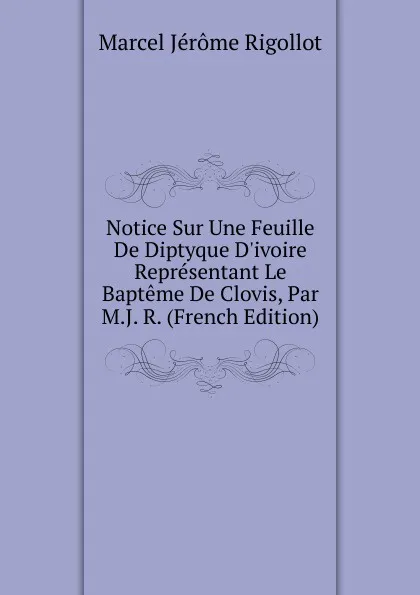 Обложка книги Notice Sur Une Feuille De Diptyque D.ivoire Representant Le Bapteme De Clovis, Par M.J. R. (French Edition), Marcel Jérome Rigollot