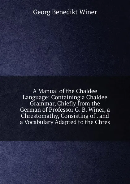 Обложка книги A Manual of the Chaldee Language: Containing a Chaldee Grammar, Chiefly from the German of Professor G. B. Winer, a Chrestomathy, Consisting of . and a Vocabulary Adapted to the Chres, Georg Benedict Winer