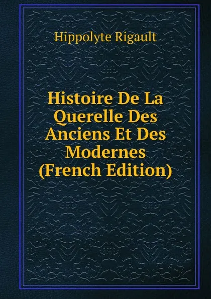 Обложка книги Histoire De La Querelle Des Anciens Et Des Modernes (French Edition), Hippolyte Rigault