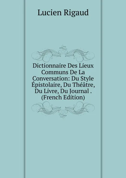 Обложка книги Dictionnaire Des Lieux Communs De La Conversation: Du Style Epistolaire, Du Theatre, Du Livre, Du Journal . (French Edition), Lucien Rigaud