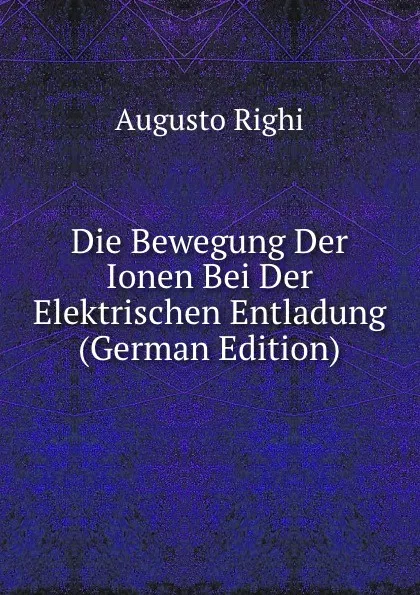 Обложка книги Die Bewegung Der Ionen Bei Der Elektrischen Entladung (German Edition), Augusto Righi