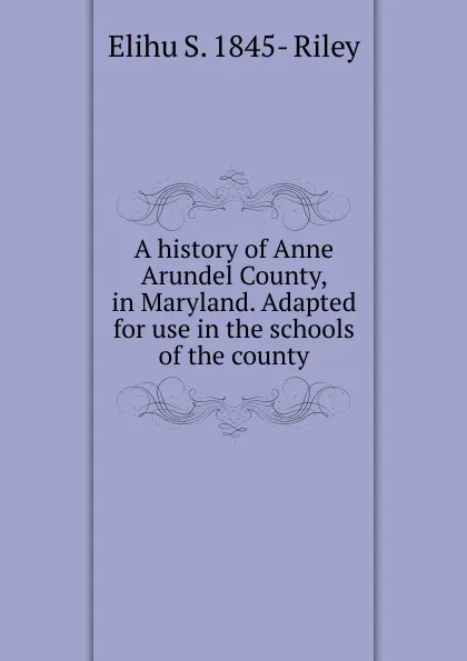 Обложка книги A history of Anne Arundel County, in Maryland. Adapted for use in the schools of the county, Elihu S. 1845- Riley