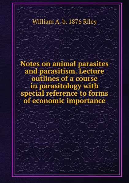 Обложка книги Notes on animal parasites and parasitism. Lecture outlines of a course in parasitology with special reference to forms of economic importance, William A. b. 1876 Riley