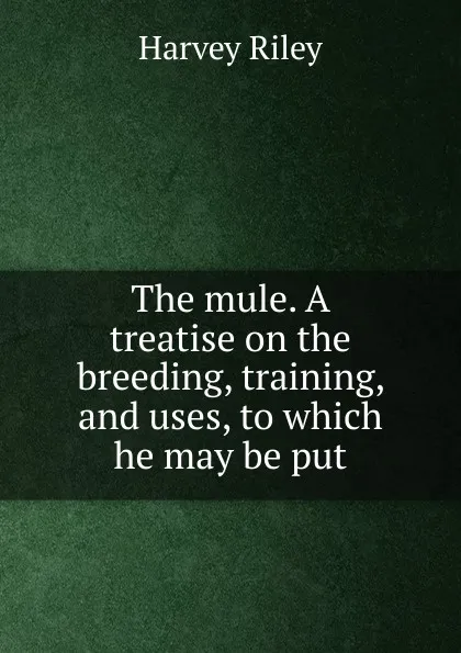 Обложка книги The mule. A treatise on the breeding, training, and uses, to which he may be put, Harvey Riley