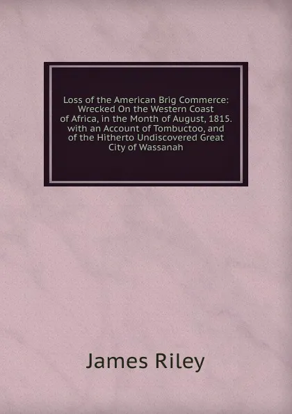 Обложка книги Loss of the American Brig Commerce: Wrecked On the Western Coast of Africa, in the Month of August, 1815. with an Account of Tombuctoo, and of the Hitherto Undiscovered Great City of Wassanah, James Riley