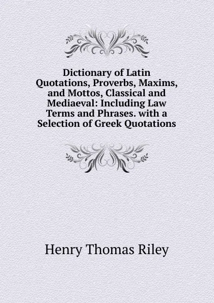Обложка книги Dictionary of Latin Quotations, Proverbs, Maxims, and Mottos, Classical and Mediaeval: Including Law Terms and Phrases. with a Selection of Greek Quotations, Henry Thomas Riley