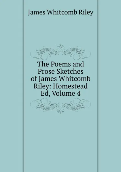 Обложка книги The Poems and Prose Sketches of James Whitcomb Riley: Homestead Ed, Volume 4, James Whitcomb Riley