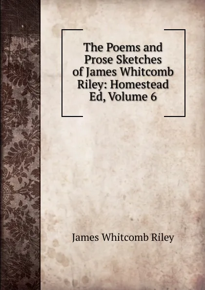 Обложка книги The Poems and Prose Sketches of James Whitcomb Riley: Homestead Ed, Volume 6, James Whitcomb Riley