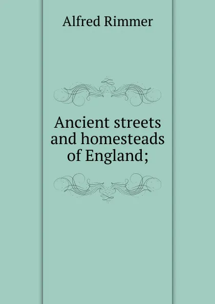 Обложка книги Ancient streets and homesteads of England;, Alfred Rimmer