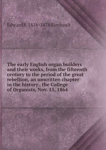 Обложка книги The early English organ builders and their works, from the fifteenth century to the period of the great rebellion, an unwritten chapter in the history . the College of Organists, Nov. 15, 1864., Edward F. 1816-1876 Rimbault