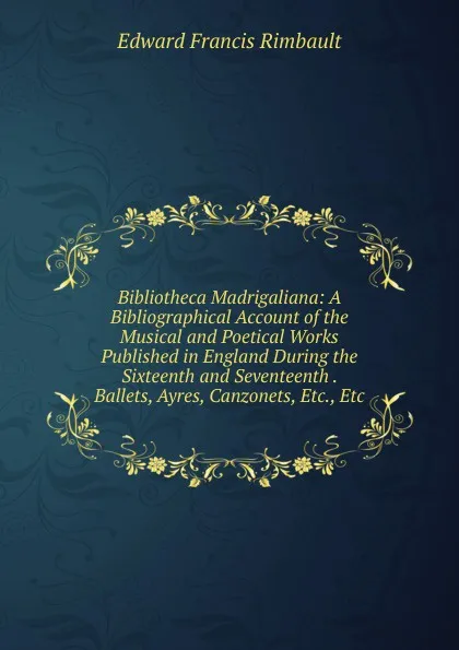 Обложка книги Bibliotheca Madrigaliana: A Bibliographical Account of the Musical and Poetical Works Published in England During the Sixteenth and Seventeenth . Ballets, Ayres, Canzonets, Etc., Etc, Edward Francis Rimbault