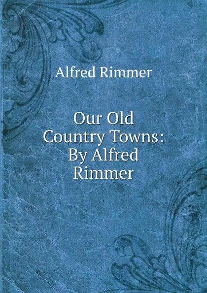 Обложка книги Our Old Country Towns: By Alfred Rimmer, Alfred Rimmer