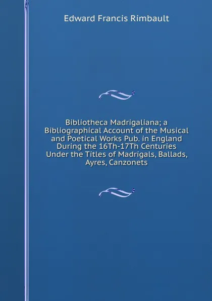 Обложка книги Bibliotheca Madrigaliana; a Bibliographical Account of the Musical and Poetical Works Pub. in England During the 16Th-17Th Centuries Under the Titles of Madrigals, Ballads, Ayres, Canzonets, Edward Francis Rimbault