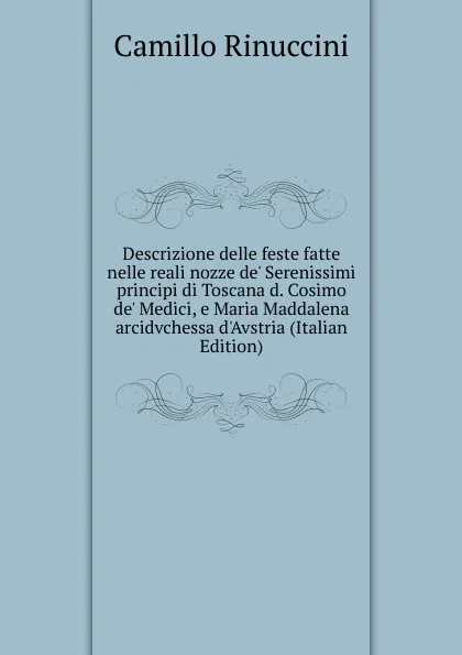 Обложка книги Descrizione delle feste fatte nelle reali nozze de. Serenissimi principi di Toscana d. Cosimo de. Medici, e Maria Maddalena arcidvchessa d.Avstria (Italian Edition), Camillo Rinuccini