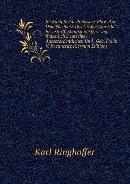 Обложка книги Im Kampfe Fur Preussens Ehre: Aus Dem Nachlass Des Grafen Albrecht V. Bernstorff, Staatsministers Und Kaiserlich Deutschen Ausserordentlichen Und . Geb. Freiin V. Koenneritz (German Edition), Karl Ringhoffer