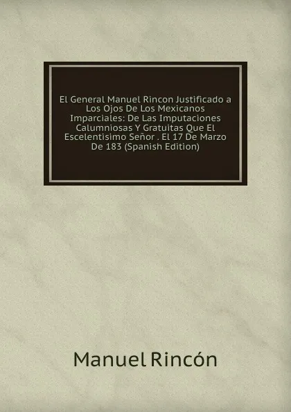 Обложка книги El General Manuel Rincon Justificado a Los Ojos De Los Mexicanos Imparciales: De Las Imputaciones Calumniosas Y Gratuitas Que El Escelentisimo Senor . El 17 De Marzo De 183 (Spanish Edition), Manuel Rincón