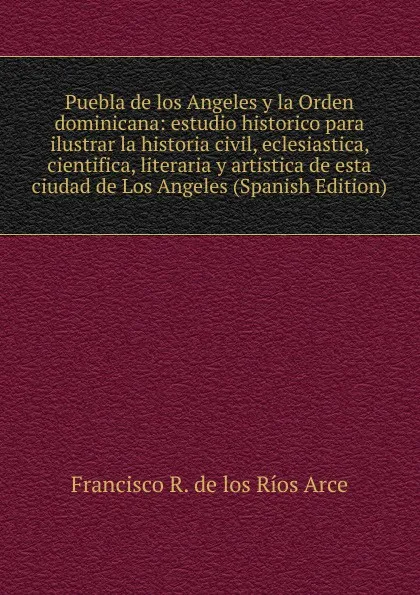 Обложка книги Puebla de los Angeles y la Orden dominicana: estudio historico para ilustrar la historia civil, eclesiastica, cientifica, literaria y artistica de esta ciudad de Los Angeles (Spanish Edition), Francisco R. de los Ríos Arce