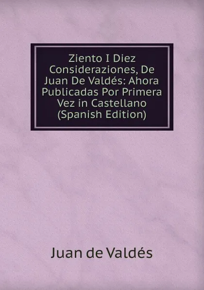 Обложка книги Ziento I Diez Consideraziones, De Juan De Valdes: Ahora Publicadas Por Primera Vez in Castellano (Spanish Edition), Juán de Valdés