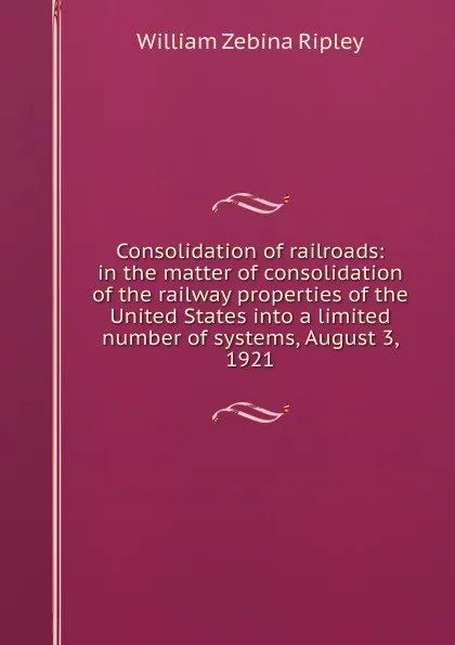 Обложка книги Consolidation of railroads: in the matter of consolidation of the railway properties of the United States into a limited number of systems, August 3, 1921, Ripley William Zebina