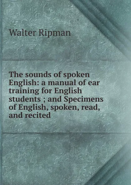 Обложка книги The sounds of spoken English: a manual of ear training for English students ; and Specimens of English, spoken, read, and recited, Walter Ripman