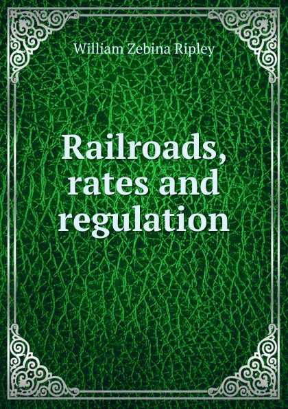 Обложка книги Railroads, rates and regulation, Ripley William Zebina