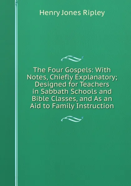 Обложка книги The Four Gospels: With Notes, Chiefly Explanatory; Designed for Teachers in Sabbath Schools and Bible Classes, and As an Aid to Family Instruction, Henry Jones Ripley