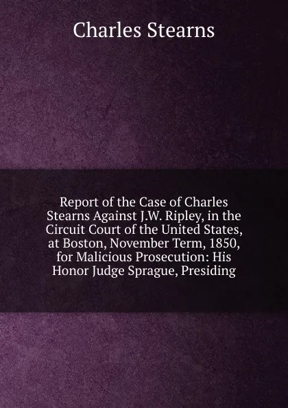 Обложка книги Report of the Case of Charles Stearns Against J.W. Ripley, in the Circuit Court of the United States, at Boston, November Term, 1850, for Malicious Prosecution: His Honor Judge Sprague, Presiding, Charles Stearns