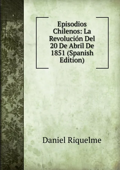 Обложка книги Episodios Chilenos: La Revolucion Del 20 De Abril De 1851 (Spanish Edition), Daniel Riquelme