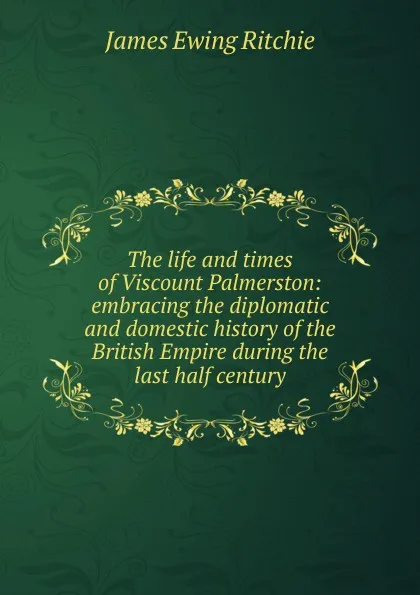 Обложка книги The life and times of Viscount Palmerston: embracing the diplomatic and domestic history of the British Empire during the last half century, James Ewing Ritchie