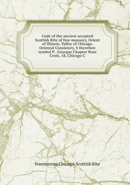 Обложка книги Code of the ancient accepted Scottish Rite of free masonry, Orient of Illinois, Valley of Chicago. Oriental Consistory, S therefore symbol P . Gourgas Chapter Rose Croix, 18, Chicago C, Freemasons Chicago. Scottish Rite