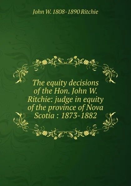 Обложка книги The equity decisions of the Hon. John W. Ritchie: judge in equity of the province of Nova Scotia : 1873-1882, John W. 1808-1890 Ritchie