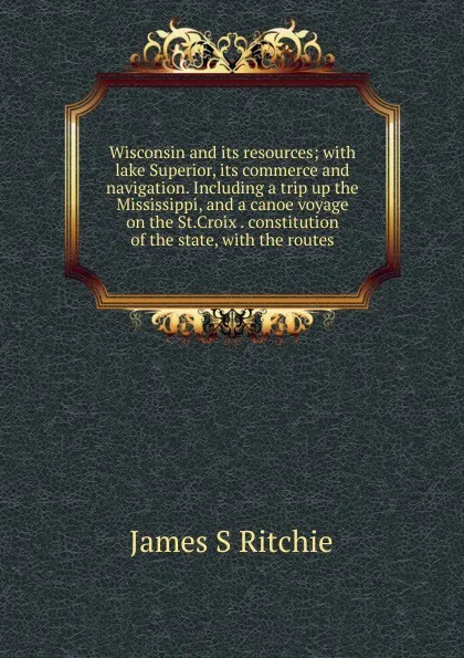 Обложка книги Wisconsin and its resources; with lake Superior, its commerce and navigation. Including a trip up the Mississippi, and a canoe voyage on the St.Croix . constitution of the state, with the routes, James S Ritchie