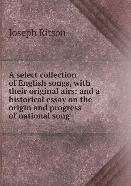 Обложка книги A select collection of English songs, with their original airs: and a historical essay on the origin and progress of national song, Joseph Ritson