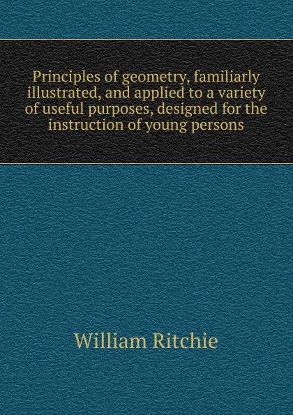 Обложка книги Principles of geometry, familiarly illustrated, and applied to a variety of useful purposes, designed for the instruction of young persons, William Ritchie