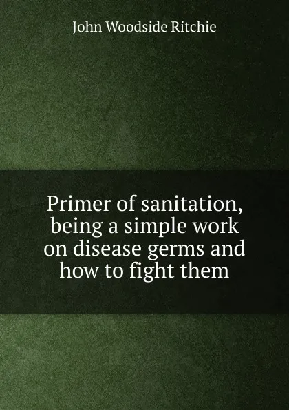 Обложка книги Primer of sanitation, being a simple work on disease germs and how to fight them, John Woodside Ritchie