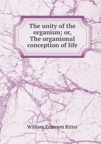 Обложка книги The unity of the organism; or, The organismal conception of life, William Emerson Ritter