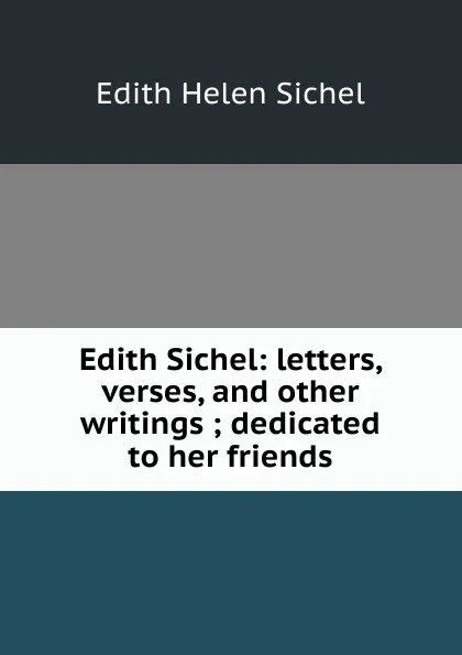 Обложка книги Edith Sichel: letters, verses, and other writings ; dedicated to her friends, Edith Helen Sichel