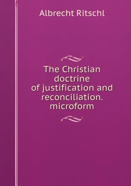 Обложка книги The Christian doctrine of justification and reconciliation. microform, Albrecht Ritschl